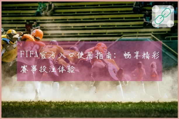 FIFA官方入口使用指南:畅享精彩赛事投注体验