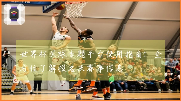 世界杯买球专题平台使用指南：全方位了解报名及赛事信息