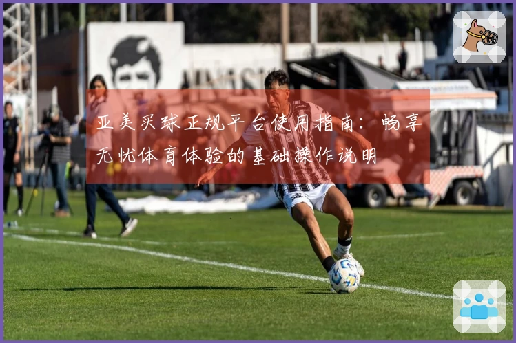 亚美买球正规平台使用指南：畅享无忧体育体验的基础操作说明